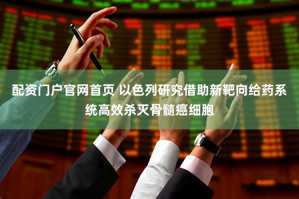 配资门户官网首页 以色列研究借助新靶向给药系统高效杀灭骨髓癌细胞