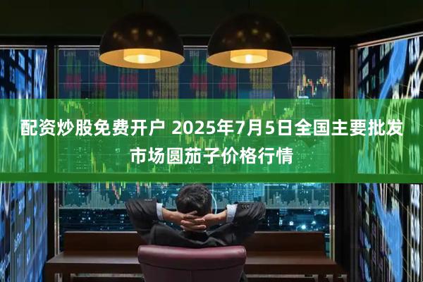 配资炒股免费开户 2025年7月5日全国主要批发市场圆茄子价格行情