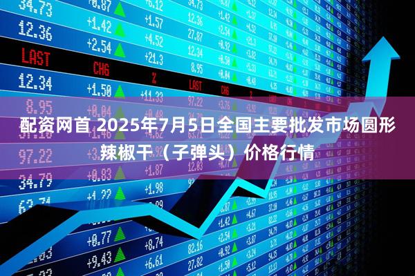 配资网首 2025年7月5日全国主要批发市场圆形辣椒干（子弹头）价格行情