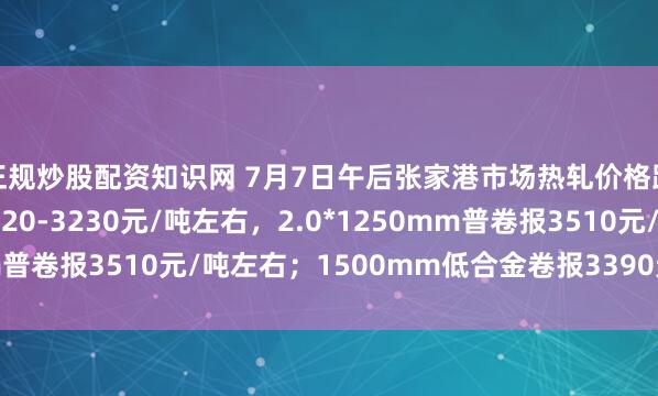 正规炒股配资知识网 7月7日午后张家港市场热轧价格跌10，普卷主流报3220-3230元/吨左右，2.0*1250mm普卷报3510元/吨左右；1500mm低合金卷报3390元/吨左右。