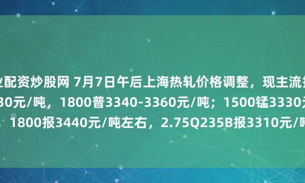 专业配资炒股网 7月7日午后上海热轧价格调整，现主流报价1500普3210-3230元/吨，1800普3340-3360元/吨；1500锰3330元/吨，1800报3440元/吨左右，2.75Q235B报3310元/吨，2.75SPHC报3270元/吨左右。