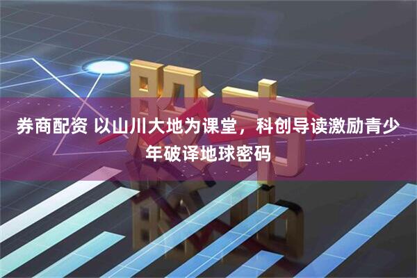 券商配资 以山川大地为课堂，科创导读激励青少年破译地球密码