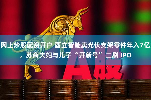 网上炒股配资开户 酉立智能卖光伏支架零件年入7亿，苏商夫妇与儿子 “开新号” 二刷 IPO