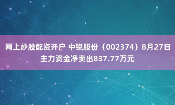 网上炒股配资开户 中锐股份（002374）8月27日主力资金净卖出837.77万元