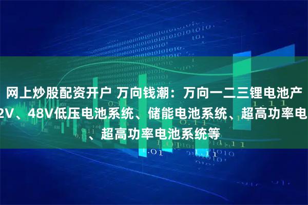 网上炒股配资开户 万向钱潮：万向一二三锂电池产品涵盖12V、48V低压电池系统、储能电池系统、超高功率电池系统等