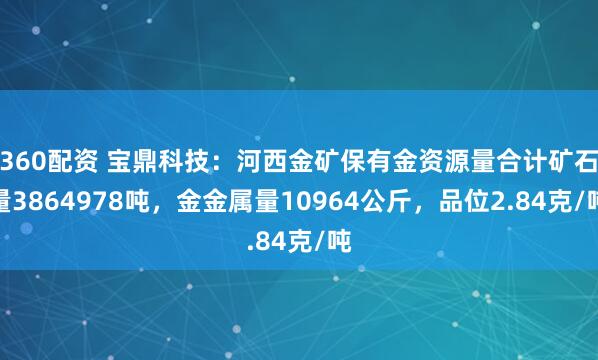 360配资 宝鼎科技：河西金矿保有金资源量合计矿石量3864978吨，金金属量10964公斤，品位2.84克/吨