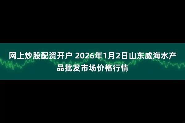 网上炒股配资开户 2026年1月2日山东威海水产品批发市场价格行情
