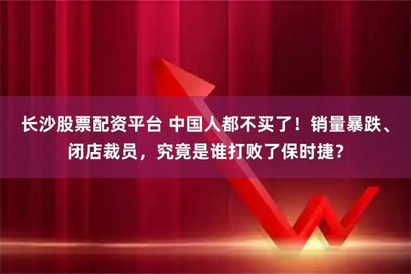 长沙股票配资平台 中国人都不买了！销量暴跌、闭店裁员，究竟是谁打败了保时捷？